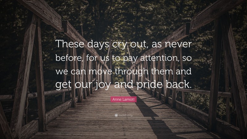 Anne Lamott Quote: “These days cry out, as never before, for us to pay attention, so we can move through them and get our joy and pride back.”