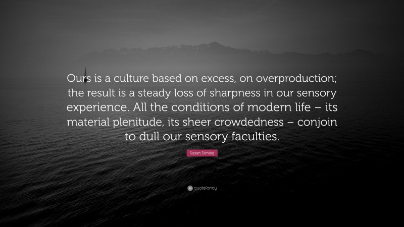 Susan Sontag Quote: “Ours is a culture based on excess, on overproduction; the result is a steady loss of sharpness in our sensory experience. All the conditions of modern life – its material plenitude, its sheer crowdedness – conjoin to dull our sensory faculties.”
