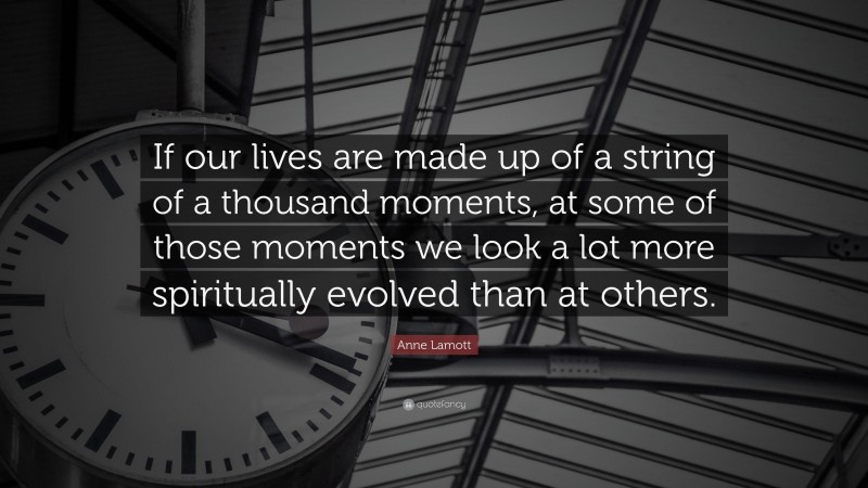 Anne Lamott Quote: “If our lives are made up of a string of a thousand moments, at some of those moments we look a lot more spiritually evolved than at others.”