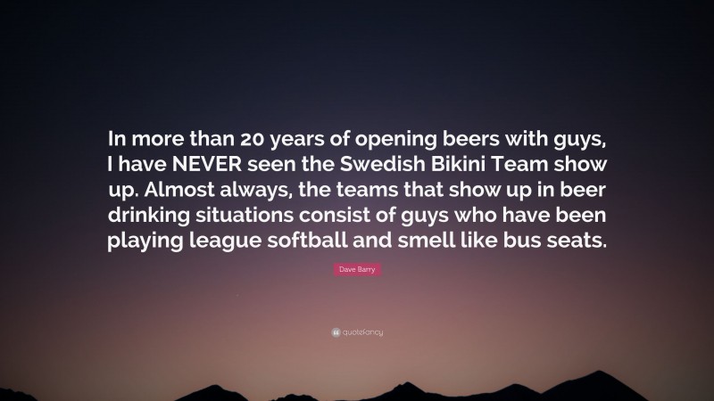 Dave Barry Quote: “In more than 20 years of opening beers with guys, I have NEVER seen the Swedish Bikini Team show up. Almost always, the teams that show up in beer drinking situations consist of guys who have been playing league softball and smell like bus seats.”