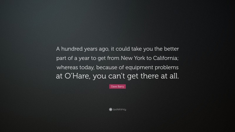 Dave Barry Quote: “A hundred years ago, it could take you the better part of a year to get from New York to California; whereas today, because of equipment problems at O’Hare, you can’t get there at all.”