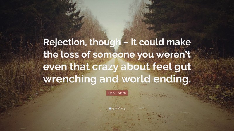 Deb Caletti Quote: “Rejection, though – it could make the loss of someone you weren’t even that crazy about feel gut wrenching and world ending.”