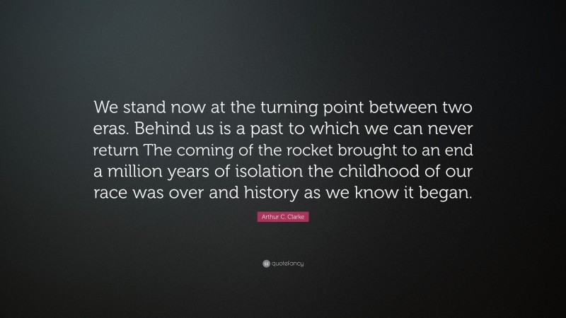 Arthur C. Clarke Quote: “We stand now at the turning point between two eras. Behind us is a past to which we can never return The coming of the rocket brought to an end a million years of isolation the childhood of our race was over and history as we know it began.”