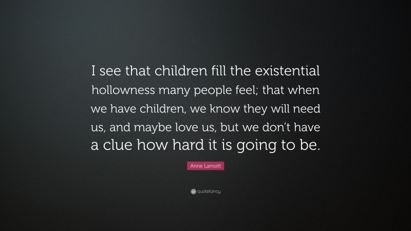 Anne Lamott Quote: “I see that children fill the existential hollowness many people feel; that when we have children, we know they will need us, and maybe love us, but we don’t have a clue how hard it is going to be.”