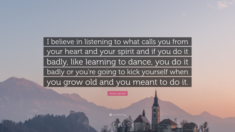 Anne Lamott Quote: “I believe in listening to what calls you from your heart and your spirit and if you do it badly, like learning to dance, you do it badly or you’re going to kick yourself when you grow old and you meant to do it.”