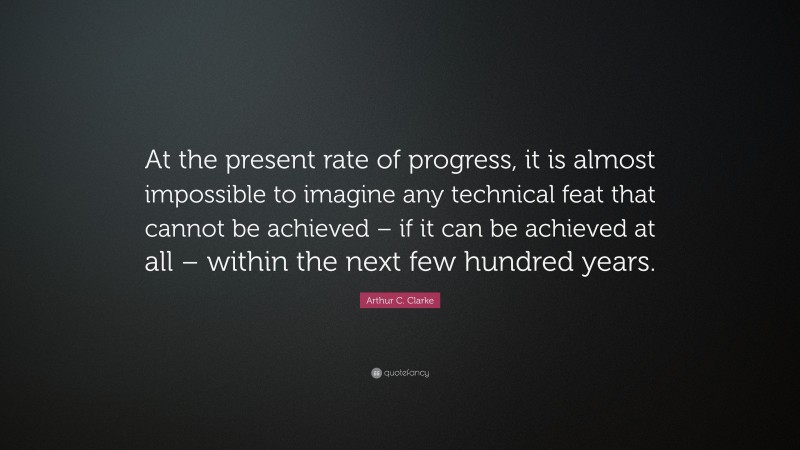 Arthur C. Clarke Quote: “At the present rate of progress, it is almost impossible to imagine any technical feat that cannot be achieved – if it can be achieved at all – within the next few hundred years.”