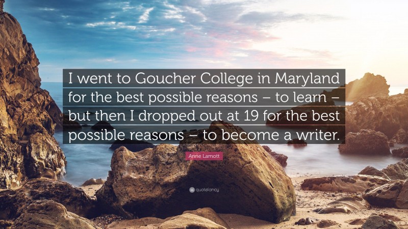 Anne Lamott Quote: “I went to Goucher College in Maryland for the best possible reasons – to learn – but then I dropped out at 19 for the best possible reasons – to become a writer.”