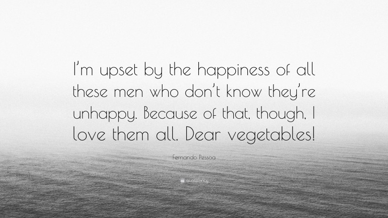 Fernando Pessoa Quote: “I’m upset by the happiness of all these men who don’t know they’re unhappy. Because of that, though, I love them all. Dear vegetables!”