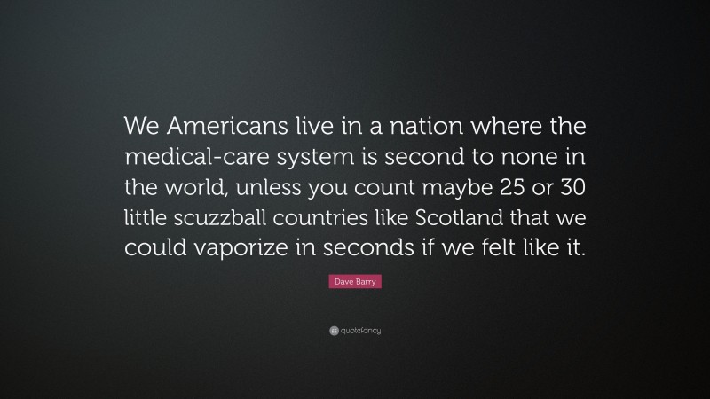 Dave Barry Quote: “We Americans live in a nation where the medical-care system is second to none in the world, unless you count maybe 25 or 30 little scuzzball countries like Scotland that we could vaporize in seconds if we felt like it.”