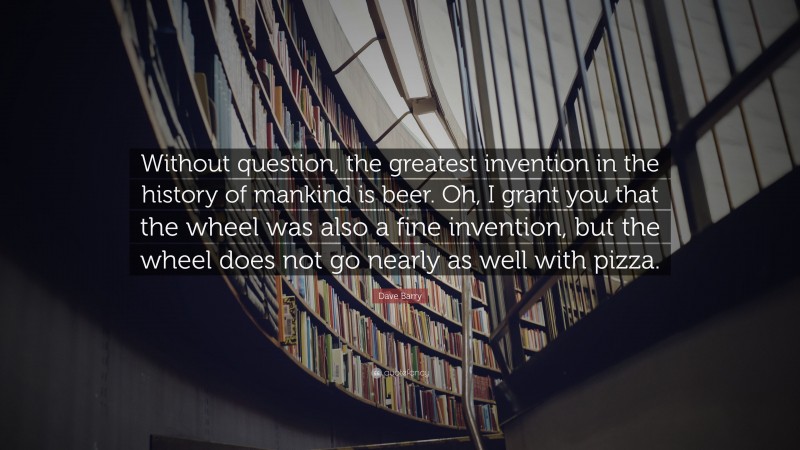 Dave Barry Quote: “Without question, the greatest invention in the history of mankind is beer. Oh, I grant you that the wheel was also a fine invention, but the wheel does not go nearly as well with pizza.”