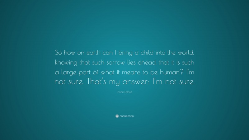Anne Lamott Quote: “So how on earth can I bring a child into the world, knowing that such sorrow lies ahead, that it is such a large part of what it means to be human? I’m not sure. That’s my answer: I’m not sure.”
