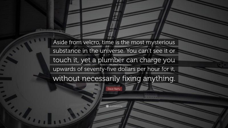 Dave Barry Quote: “Aside from velcro, time is the most mysterious substance in the universe. You can’t see it or touch it, yet a plumber can charge you upwards of seventy-five dollars per hour for it, without necessarily fixing anything.”