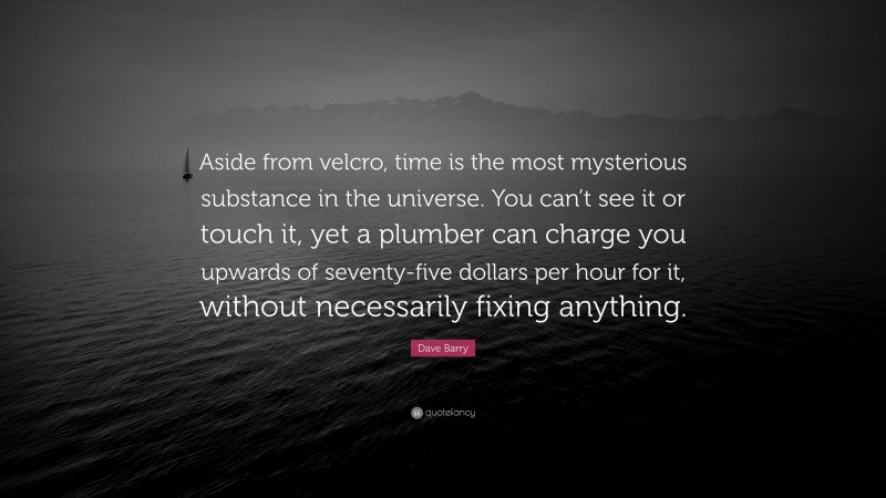 Dave Barry Quote: “Aside from velcro, time is the most mysterious substance in the universe. You can’t see it or touch it, yet a plumber can charge you upwards of seventy-five dollars per hour for it, without necessarily fixing anything.”