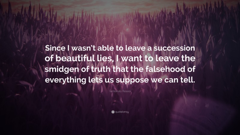 Fernando Pessoa Quote: “Since I wasn’t able to leave a succession of beautiful lies, I want to leave the smidgen of truth that the falsehood of everything lets us suppose we can tell.”