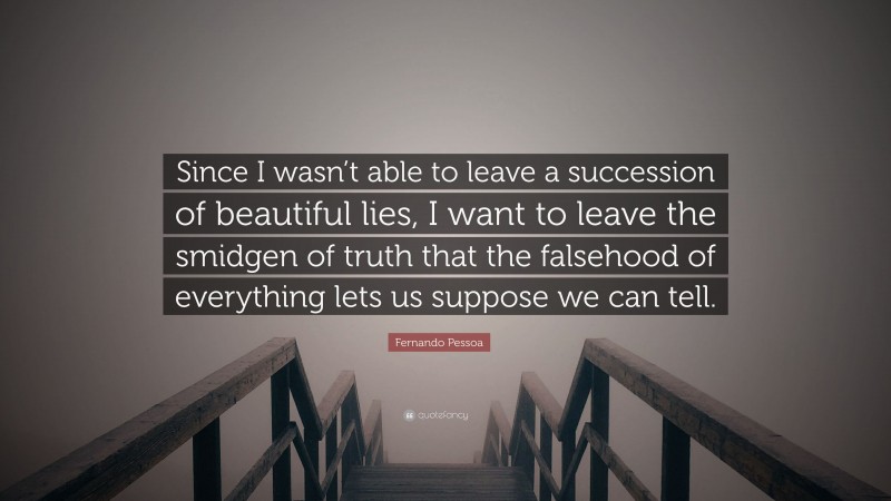 Fernando Pessoa Quote: “Since I wasn’t able to leave a succession of beautiful lies, I want to leave the smidgen of truth that the falsehood of everything lets us suppose we can tell.”