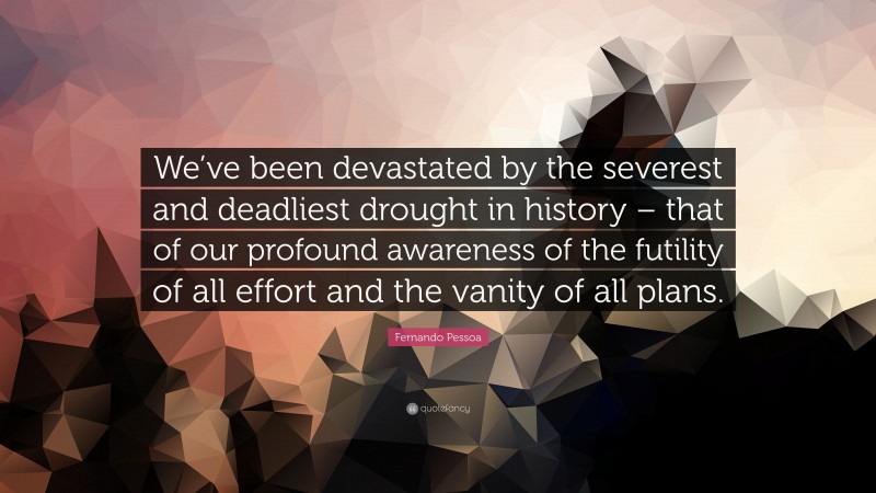 Fernando Pessoa Quote: “We’ve been devastated by the severest and deadliest drought in history – that of our profound awareness of the futility of all effort and the vanity of all plans.”