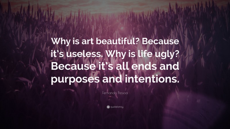 Fernando Pessoa Quote: “Why is art beautiful? Because it’s useless. Why is life ugly? Because it’s all ends and purposes and intentions.”