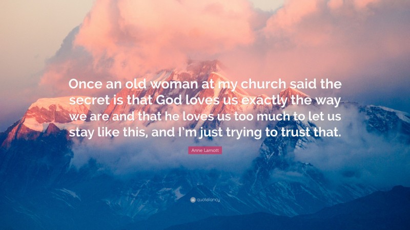 Anne Lamott Quote: “Once an old woman at my church said the secret is that God loves us exactly the way we are and that he loves us too much to let us stay like this, and I’m just trying to trust that.”