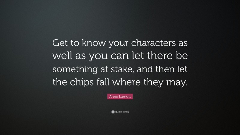 Anne Lamott Quote: “Get to know your characters as well as you can let there be something at stake, and then let the chips fall where they may.”