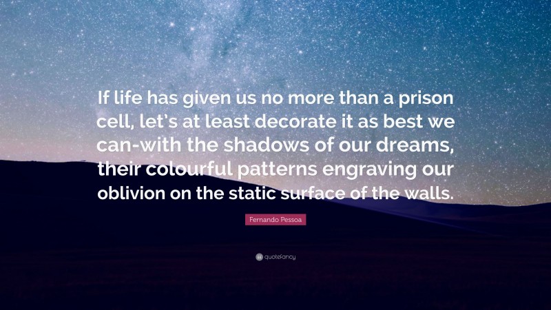 Fernando Pessoa Quote: “If life has given us no more than a prison cell, let’s at least decorate it as best we can-with the shadows of our dreams, their colourful patterns engraving our oblivion on the static surface of the walls.”