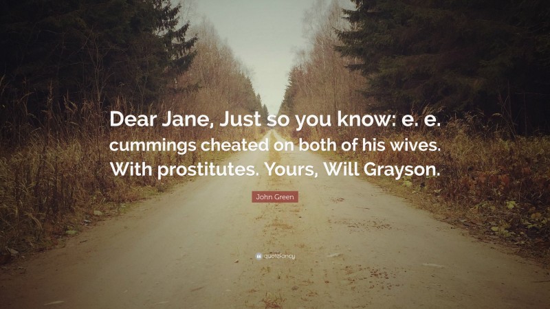 John Green Quote: “Dear Jane, Just so you know: e. e. cummings cheated on both of his wives. With prostitutes. Yours, Will Grayson.”