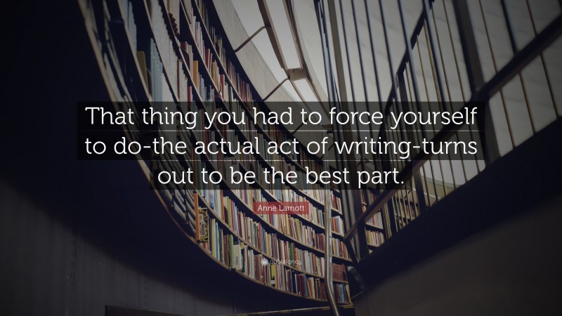 Anne Lamott Quote: “That thing you had to force yourself to do-the actual act of writing-turns out to be the best part.”