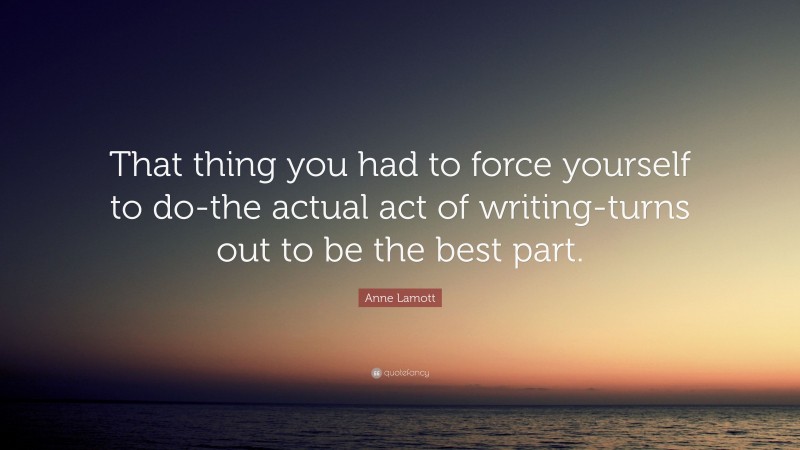 Anne Lamott Quote: “That thing you had to force yourself to do-the actual act of writing-turns out to be the best part.”