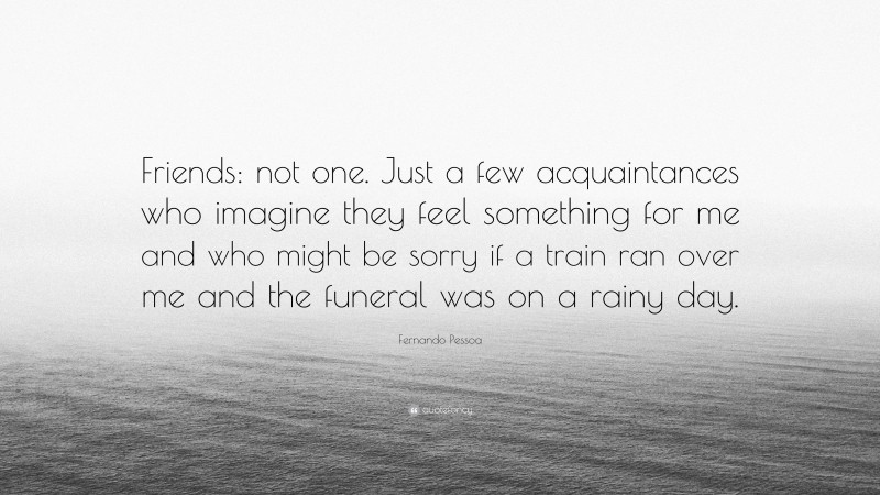 Fernando Pessoa Quote: “Friends: not one. Just a few acquaintances who imagine they feel something for me and who might be sorry if a train ran over me and the funeral was on a rainy day.”
