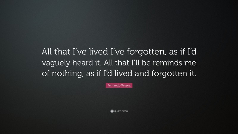 Fernando Pessoa Quote: “All that I’ve lived I’ve forgotten, as if I’d vaguely heard it. All that I’ll be reminds me of nothing, as if I’d lived and forgotten it.”