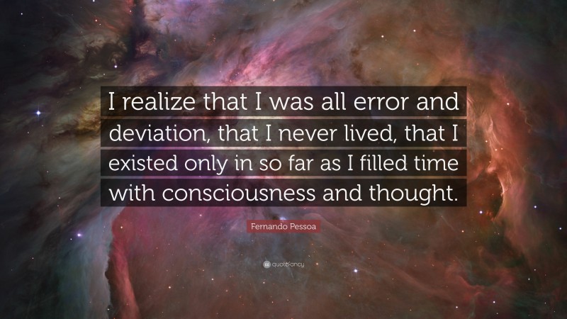 Fernando Pessoa Quote: “I realize that I was all error and deviation, that I never lived, that I existed only in so far as I filled time with consciousness and thought.”