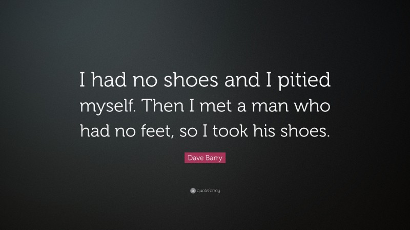 Dave Barry Quote: “I had no shoes and I pitied myself. Then I met a man who had no feet, so I took his shoes.”
