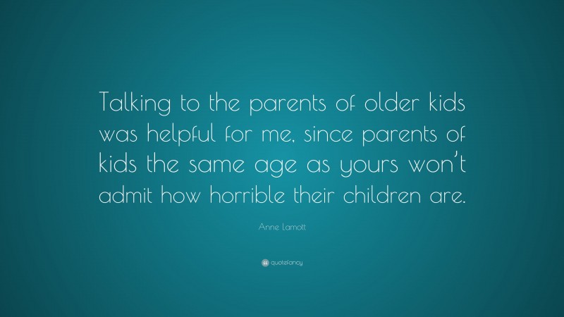 Anne Lamott Quote: “Talking to the parents of older kids was helpful for me, since parents of kids the same age as yours won’t admit how horrible their children are.”