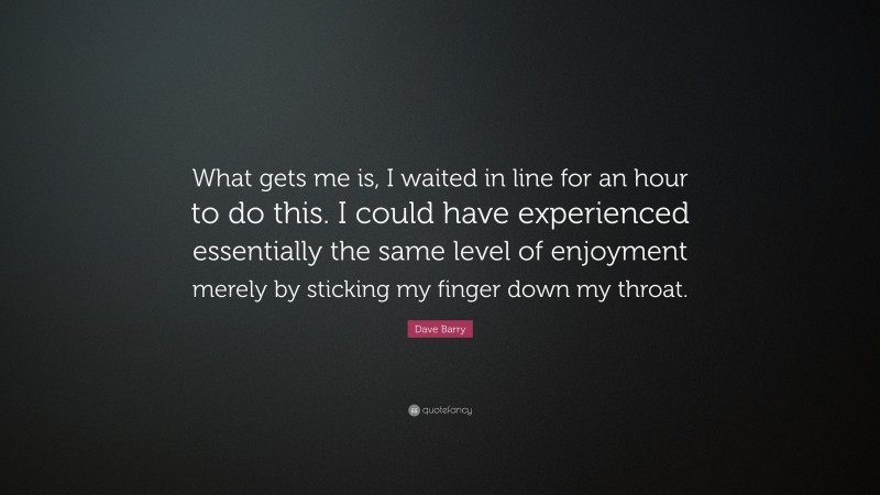 Dave Barry Quote: “What gets me is, I waited in line for an hour to do this. I could have experienced essentially the same level of enjoyment merely by sticking my finger down my throat.”