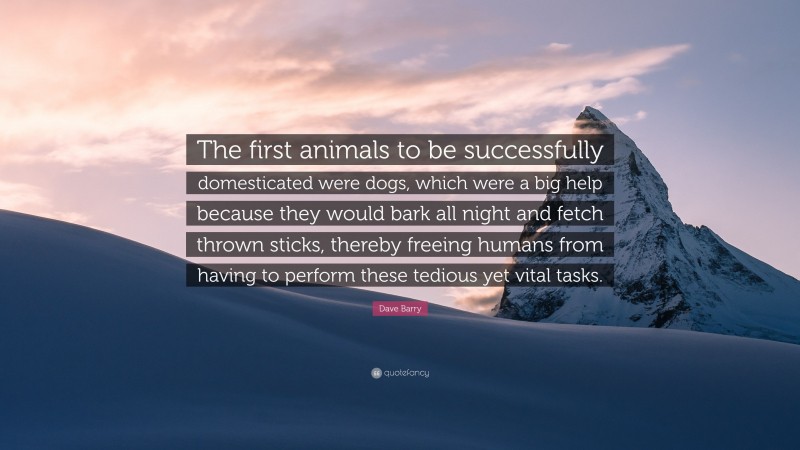 Dave Barry Quote: “The first animals to be successfully domesticated were dogs, which were a big help because they would bark all night and fetch thrown sticks, thereby freeing humans from having to perform these tedious yet vital tasks.”