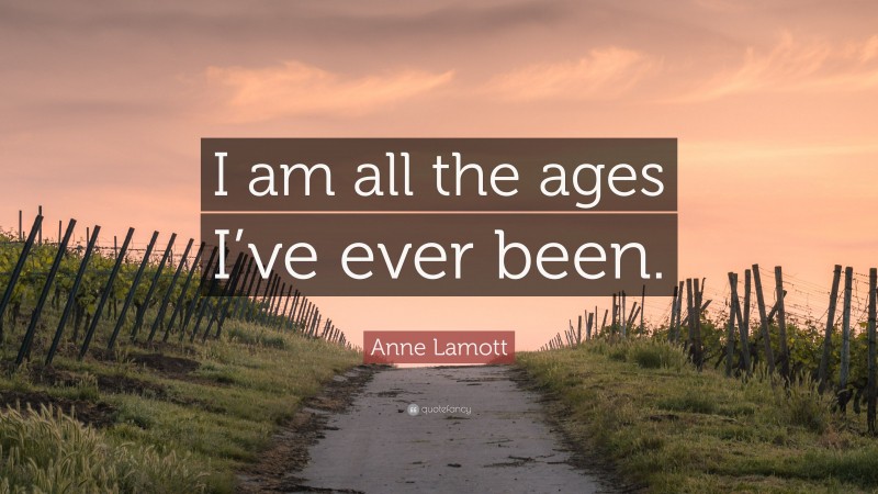 Anne Lamott Quote: “I am all the ages I’ve ever been.”