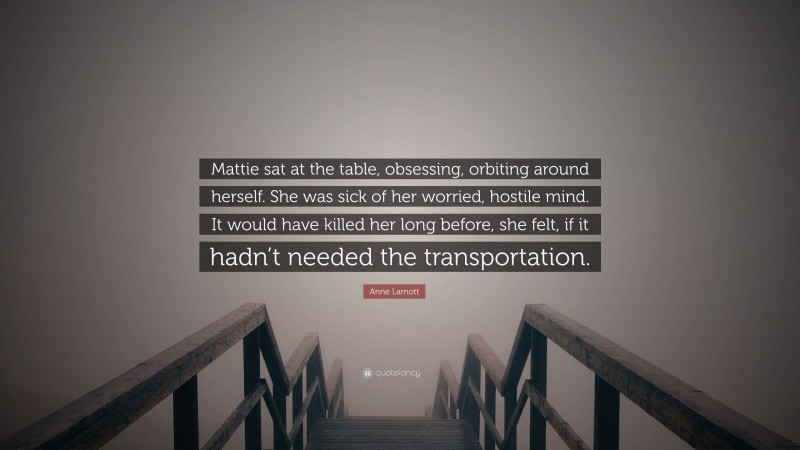 Anne Lamott Quote: “Mattie sat at the table, obsessing, orbiting around herself. She was sick of her worried, hostile mind. It would have killed her long before, she felt, if it hadn’t needed the transportation.”