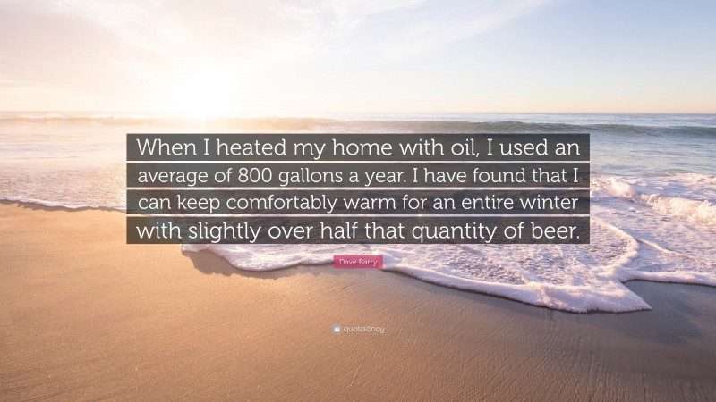Dave Barry Quote: “When I heated my home with oil, I used an average of 800 gallons a year. I have found that I can keep comfortably warm for an entire winter with slightly over half that quantity of beer.”