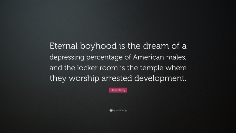 Dave Barry Quote: “Eternal boyhood is the dream of a depressing percentage of American males, and the locker room is the temple where they worship arrested development.”