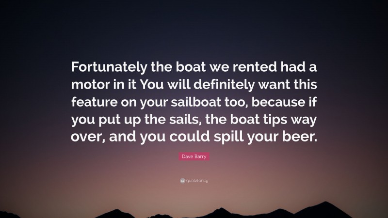 Dave Barry Quote: “Fortunately the boat we rented had a motor in it You will definitely want this feature on your sailboat too, because if you put up the sails, the boat tips way over, and you could spill your beer.”