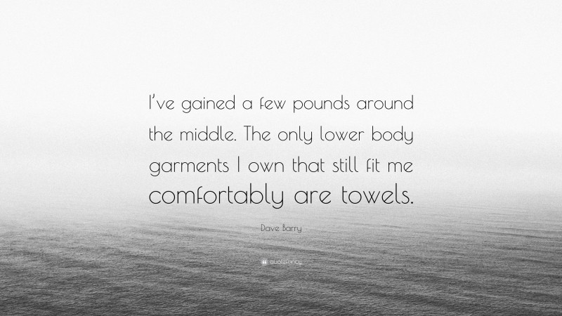 Dave Barry Quote: “I’ve gained a few pounds around the middle. The only lower body garments I own that still fit me comfortably are towels.”