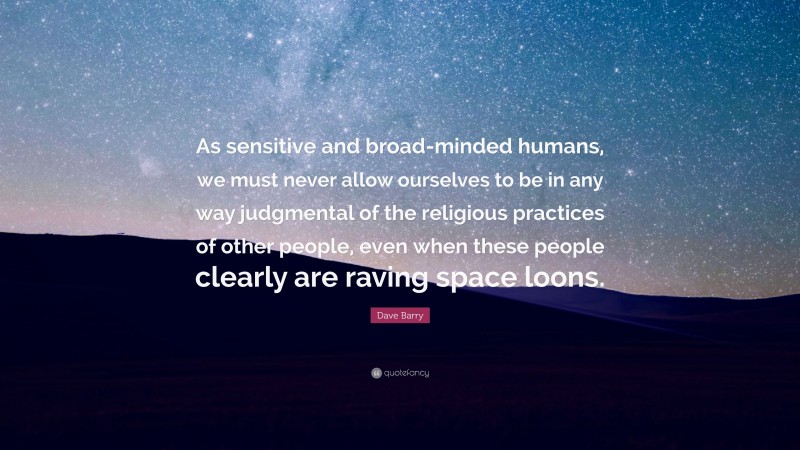 Dave Barry Quote: “As sensitive and broad-minded humans, we must never allow ourselves to be in any way judgmental of the religious practices of other people, even when these people clearly are raving space loons.”