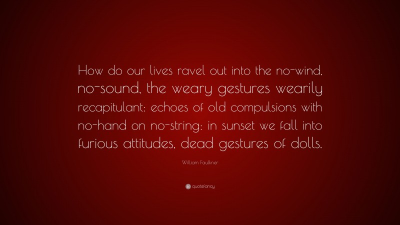William Faulkner Quote: “How do our lives ravel out into the no-wind, no-sound, the weary gestures wearily recapitulant: echoes of old compulsions with no-hand on no-string: in sunset we fall into furious attitudes, dead gestures of dolls.”