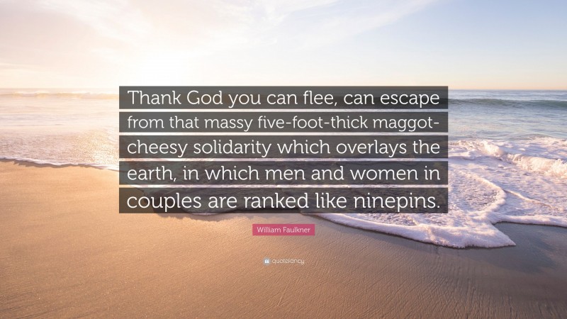 William Faulkner Quote: “Thank God you can flee, can escape from that massy five-foot-thick maggot-cheesy solidarity which overlays the earth, in which men and women in couples are ranked like ninepins.”