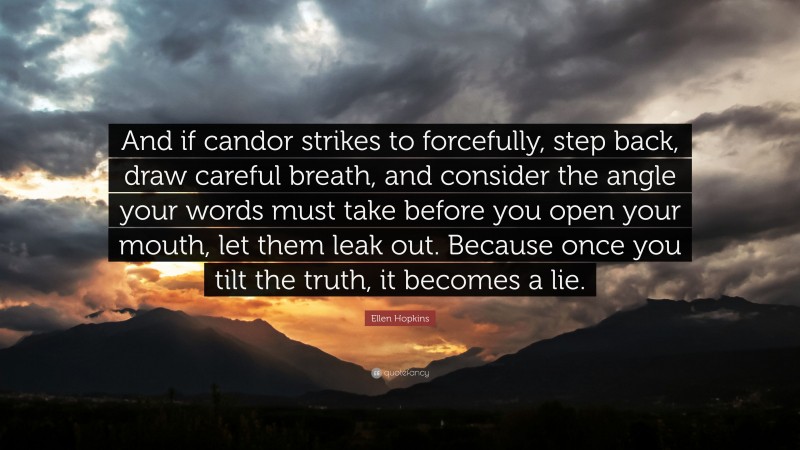 Ellen Hopkins Quote: “And if candor strikes to forcefully, step back, draw careful breath, and consider the angle your words must take before you open your mouth, let them leak out. Because once you tilt the truth, it becomes a lie.”