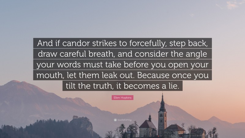 Ellen Hopkins Quote: “And if candor strikes to forcefully, step back, draw careful breath, and consider the angle your words must take before you open your mouth, let them leak out. Because once you tilt the truth, it becomes a lie.”