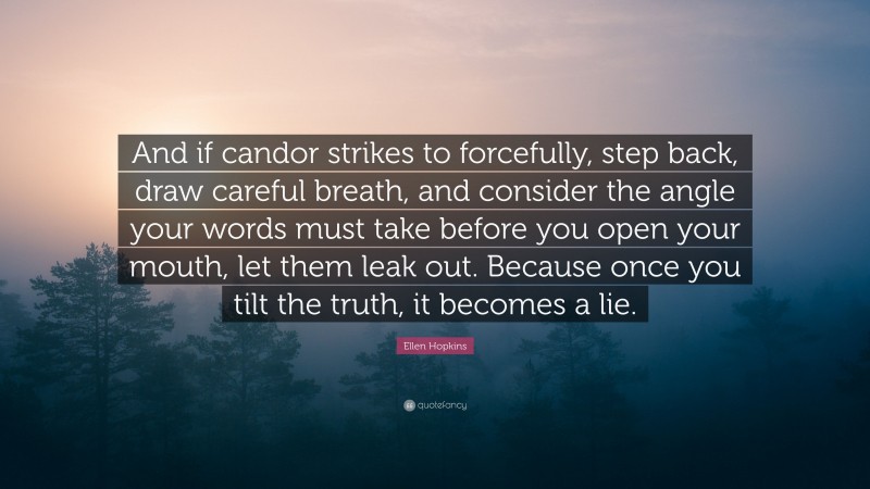 Ellen Hopkins Quote: “And if candor strikes to forcefully, step back, draw careful breath, and consider the angle your words must take before you open your mouth, let them leak out. Because once you tilt the truth, it becomes a lie.”