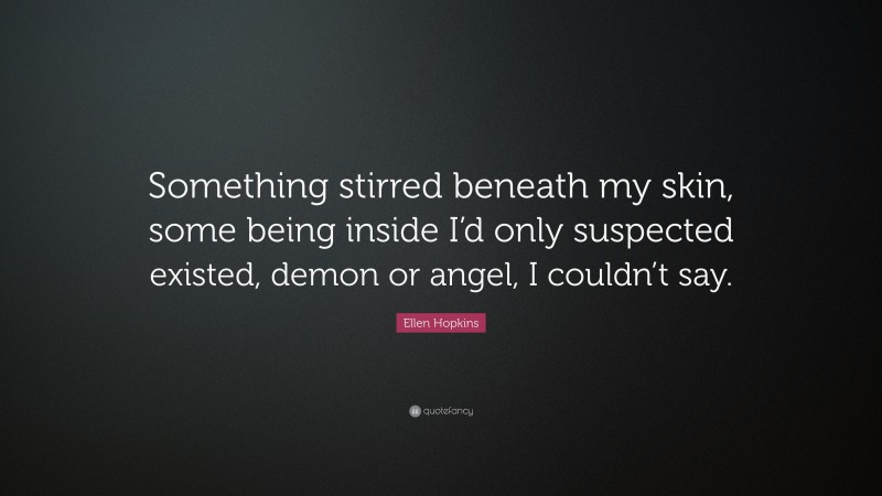 Ellen Hopkins Quote: “Something stirred beneath my skin, some being inside I’d only suspected existed, demon or angel, I couldn’t say.”