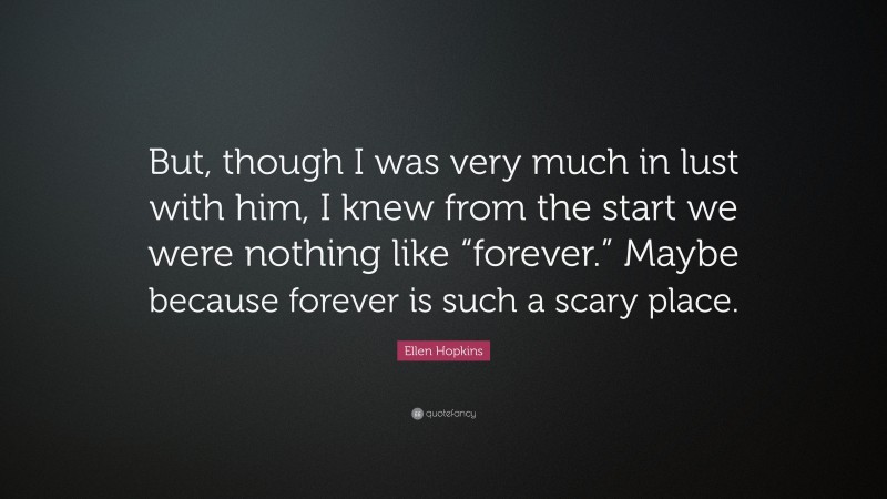 Ellen Hopkins Quote: “But, though I was very much in lust with him, I knew from the start we were nothing like “forever.” Maybe because forever is such a scary place.”