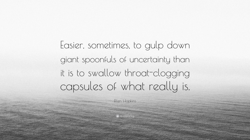 Ellen Hopkins Quote: “Easier, sometimes, to gulp down giant spoonfuls of uncertainty than it is to swallow throat-clogging capsules of what really is.”
