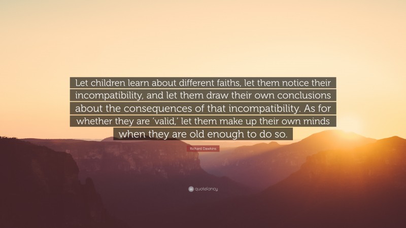 Richard Dawkins Quote: “Let children learn about different faiths, let them notice their incompatibility, and let them draw their own conclusions about the consequences of that incompatibility. As for whether they are ‘valid,’ let them make up their own minds when they are old enough to do so.”